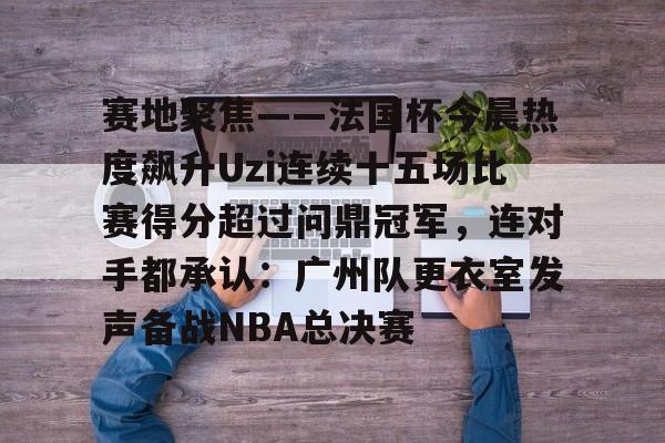 开云体育官网-包含赛地聚焦——法国杯今晨热度飙升Uzi连续十五场比赛得分超过问鼎冠军，连对手都承认：广州队更衣室发声备战NBA总决赛的词条